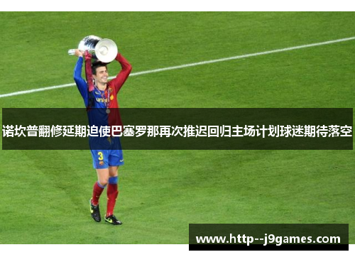 诺坎普翻修延期迫使巴塞罗那再次推迟回归主场计划球迷期待落空