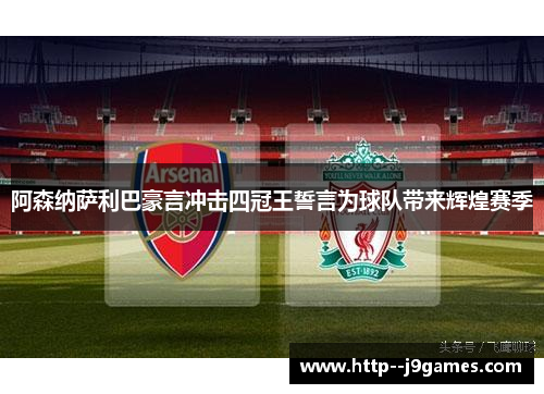 阿森纳萨利巴豪言冲击四冠王誓言为球队带来辉煌赛季
